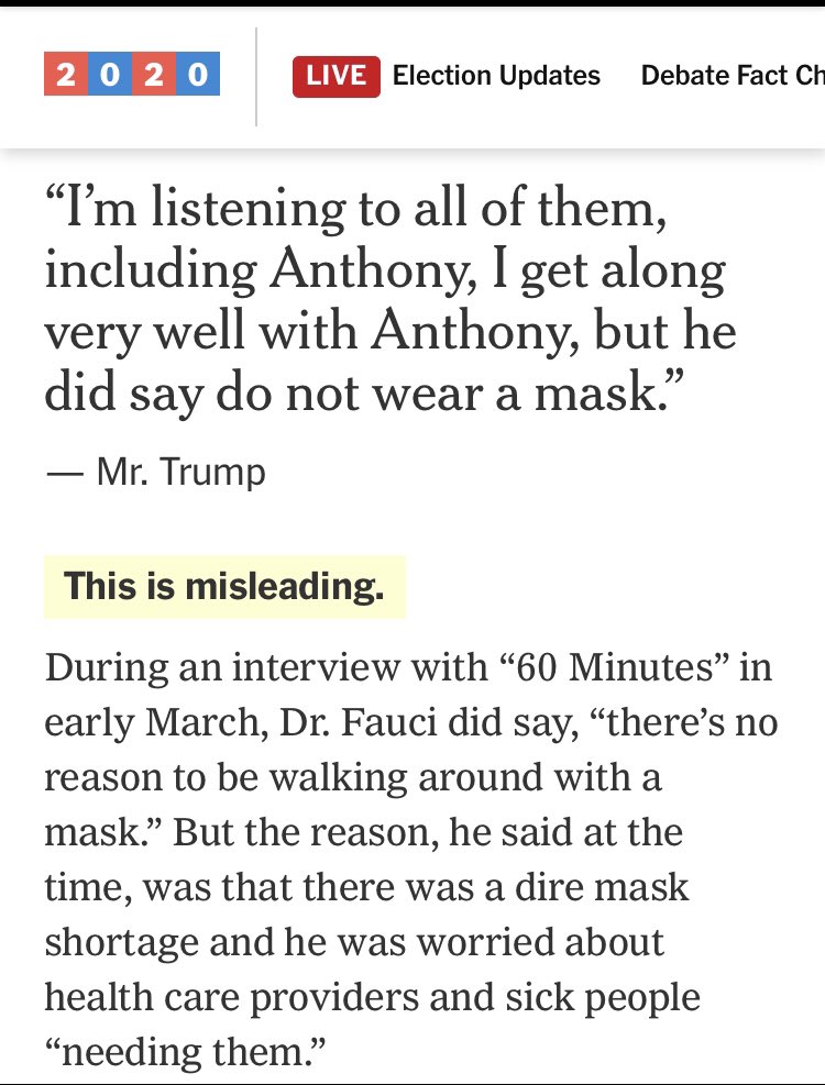 1. Fauci and masks Claim: Trump alleged that Dr. Fauci discouraged wearing face masks in response to coronavirus.Check: misleadingTruth: Dr. Fauci said, on the record and repeatedly, that masks wouldn’t work at the start of the pandemic. Nothing “misleading” here