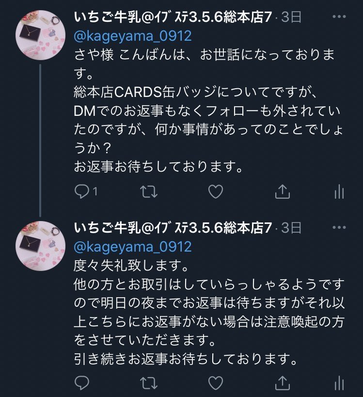 【 注意喚起 】

さや様 ( @kageyama_0912 )とのお取引はお気をつけください。

ツキプロ総本店のCARDS缶バッジの枠交換を約束しておりましたが、無言でB解されDMも送れない状況、さらに@ でのご連絡にも無視という形でお取引を放棄されました。
他の方とのお取引はしているようです。

画像参照。 →