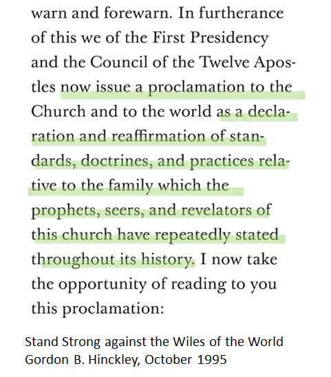 In introducing the Family Proclamation to the church for the first time, Gordon B. Hinckley stated it was a “reaffirmation of standards, doctrines, and practices… which the prophets, seers, and revelators of the church have repeatedly stated throughout its history”