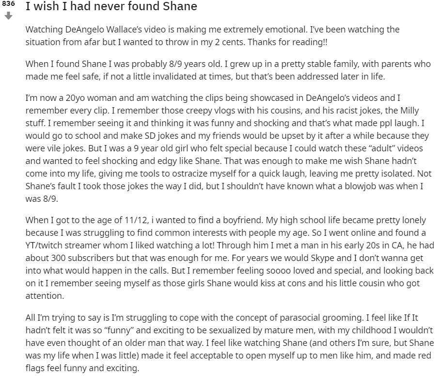 Han surgido varios testimonios de chicas que crecieron viendo el contenido de Shane y que cuentan cómo les hizo normalizar comportamientos sexualizados y buscar en su adolescencia validación en hombres adultos para sentirse más maduras y aceptadas.Dejo dos, aunque están en inglés