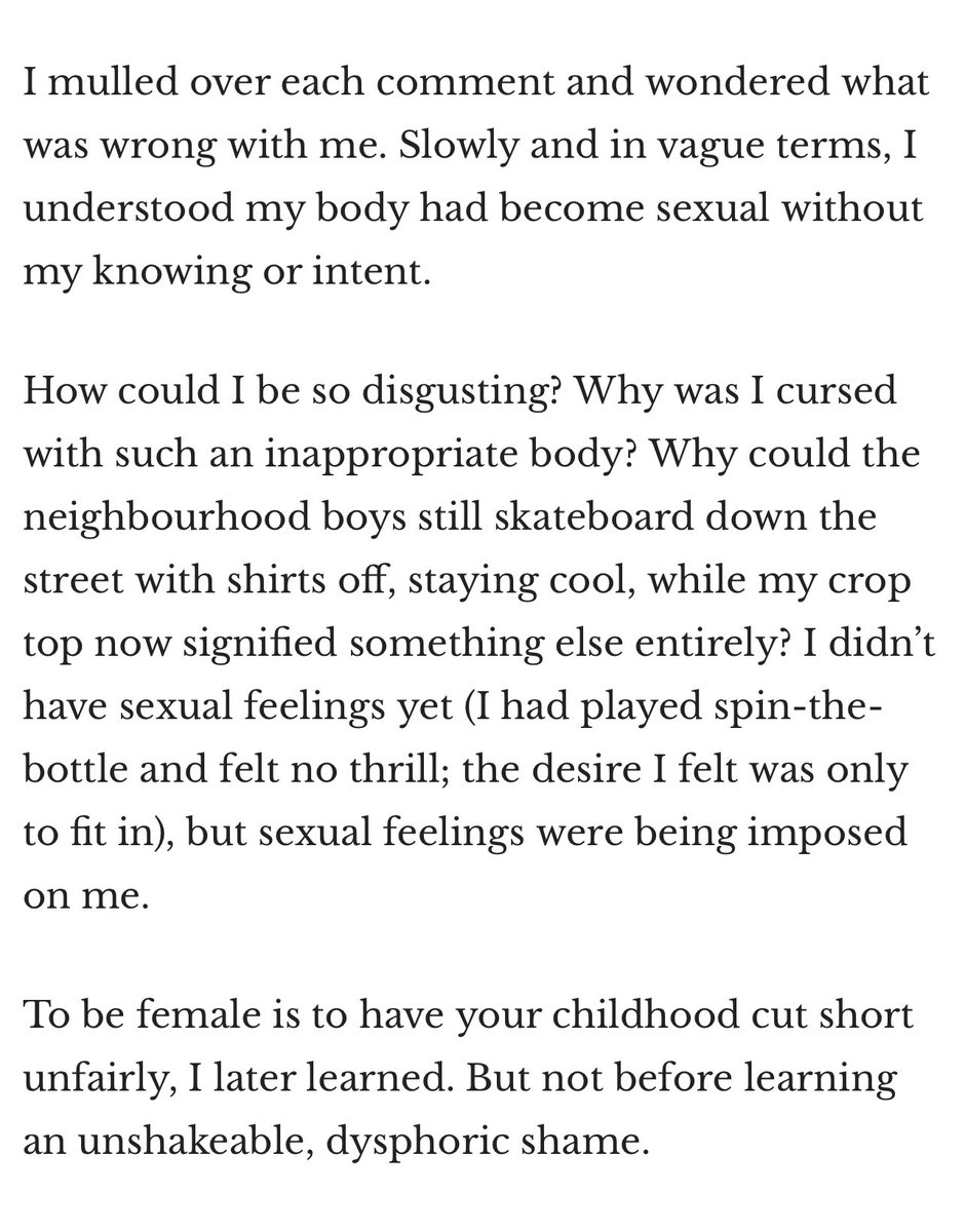 36.That article gutted me a little, for my daughters.“To be female is to have your childhood cut short unfairly, I later learned. But not before learning an unshakeable, dysphoric shame.” ~Amy Hamm