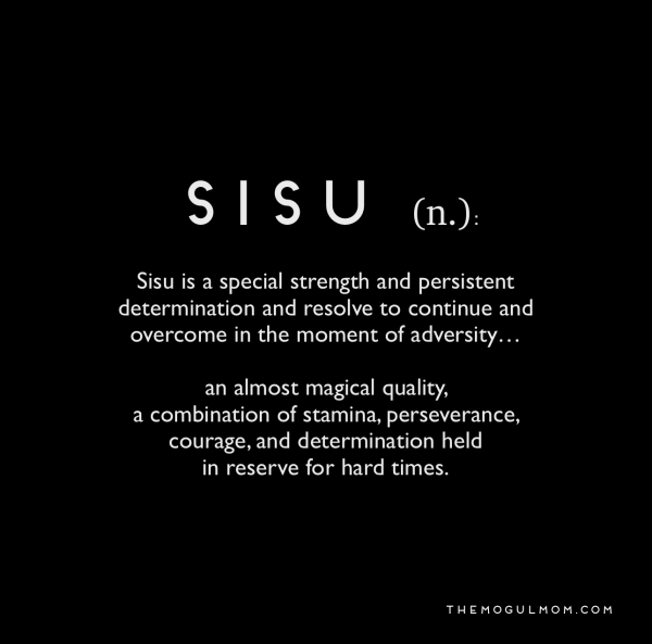 I thus ask you to look into a very special word from the Finnish people and their impossible, beautiful language: SISU.Sisu is what allows Finns to fight in the snow and ice for months and win. Ask them about "The Winter War."Sisu, baby.