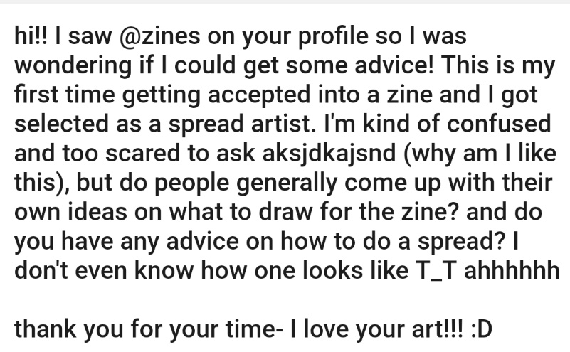 Hello!! To the anon who asked me about zine stuff i am so sorry i accidentally deleted your question while i was editing the typos!!  but i managed to screenshot my answer!! 