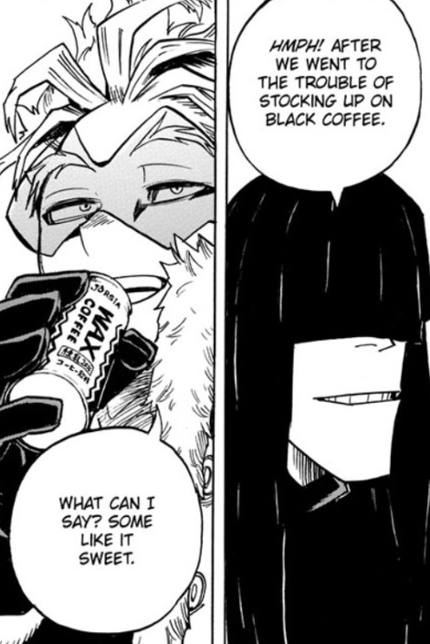 Dabi doesn't trust Hawks and doesn't necessarily believe Jeanist is dead, but lets Hawks into PLF anyway! Eager to give Hawks rope to hang himself and keep him close.But Hawks never gets a face-to-face with Tomura and is burdened with spy cams/mics/bad coffee.