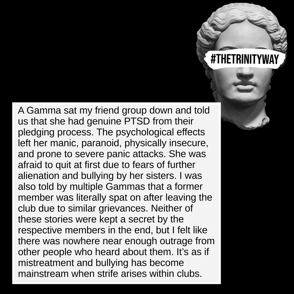 "A Gamma sat my friend group down and told us that she had genuine PTSD from their pledging process. The psychological effects left her manic, paranoid, physically insecure, and prone to severe panic attacks. She was afraid to quit at first..."
#TheTrinityWay #TrinityUniversity