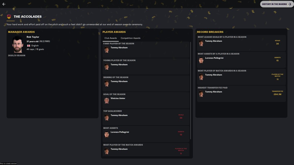 AS Roma Beta SaveSeason 2Serie A - WonCL - 1st Round KnockoutCup - Semi-FinalPlayer Of The YearA superb performance from standout Tammy Abraham38 Games36 Goals34 League Goals in 34 League Games5 Hat TricksSeason 3 - Aim for the Champions League #fm21