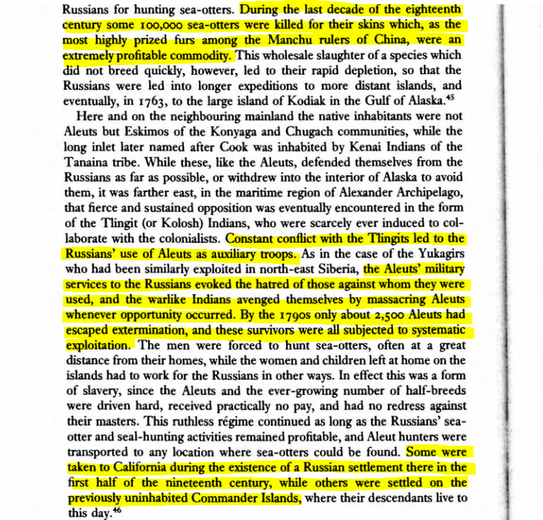 During the last decade of the 18th century ~100,000 sea-otters were killed due to them being highly prized by the Manchu rulers of China. Aleuts were used as auxiliary troops in Alaska by the Russia which led to Amerinds hating them. Some Aleuts were even brought to California.