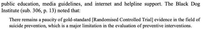 Report notes the findings of Zalsman et al (2016) that many commonly cited suicide prevention initiatives lack evidence including "awareness" campaigns, media guidelines, suicide helplines etc. See: /16  https://www.thelancet.com/journals/lanpsy/article/PIIS2215-0366(16)30030-X/fulltext