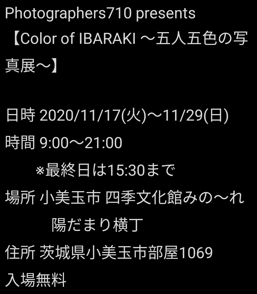 Photographers710 presents
【Color of IBARAKI 〜五人五色の写真展〜】
茨城県内を中心に活動するカメラマン達と写真展を開催いたします。
私はいつも通りの写真で和を乱しております。
夜9時まで、会期も長めなので是非遊びに来ていただければと思います。
日時 2020/11/17(火)〜11/29(日)