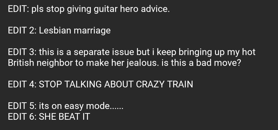 Part 2 of the post:

EDIT: pls stop giving guitar hero advice.

EDIT 2: Lesbian marriage

EDIT 3: this is a separate issue but i keep bringing up my hot British neighbor to make her jealous. is this a bad move?

EDIT 4: STOP TALKING ABOUT CRAZY TRAIN

EDIT 5: its on easy mode......
EDIT 6: SHE BEAT IT