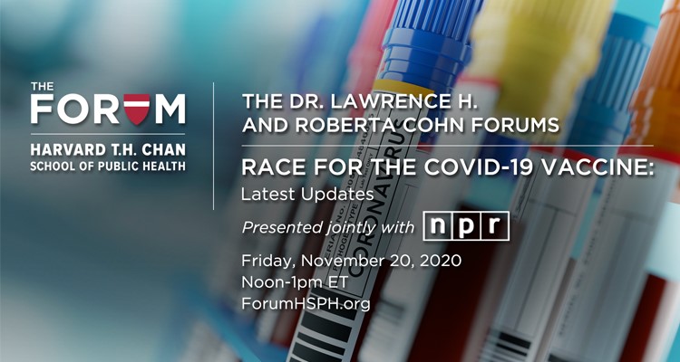 The Dr. Lawrence H. and Roberta Cohn Forums, Race for the COVID-19 Vaccine: Latest Updates. Presented jointly by The Forum at the Harvard T.H. Chan School of Public Health and NPR. Friday, November 20, 2020, 12:00-1:00pm ET. ForumHSPH.org