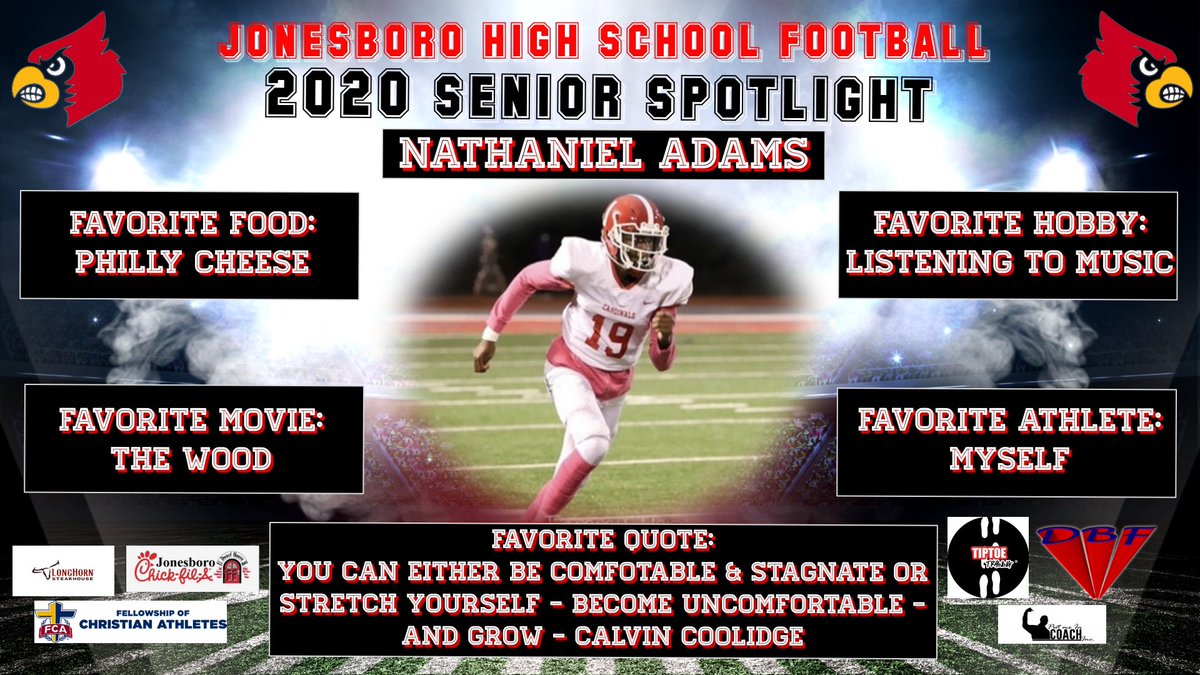 <a href="/JHSCardinalFB/">Jonesboro Football</a> SENIOR SPOTLIGHT
Nathaniel Adams <a href="/NateLijit/">Nathaniel Adams</a>
Position: WR

Shoutout To Our Sponsors: <a href="/carmichealcre8/">Carmicheal’s Creations 👨🏾‍🎨</a> <a href="/LongHornSteaks/">LongHorn Steakhouse</a> <a href="/Jkempy16/">Justin Kemp</a> <a href="/ChickfilA/">Chick-fil-A, Inc.</a> <a href="/jswilburn00/">Joe Wilburn</a> <a href="/Coach_MikeRoby/">Mike Roby</a> <a href="/chris_watson1/">Chris Watson</a> <a href="/CBTheologist/">Comicbook Theologist</a> <a href="/TipToeTraining/">voice of the backend 🐾</a> <a href="/PutMEInCoachINC/">Put Me In Coach Inc. 👍🏾</a> #CardinalNation 🐔