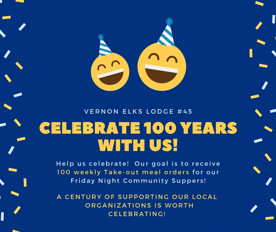 This year is the Vernon Elks Lodge #45's Centennial Celebration! In honor of this historic event please help us reach our goal of 100 weekly take-out orders in support of our Friday Night Community Supper Program! Please call Moe at 250-558-0876
