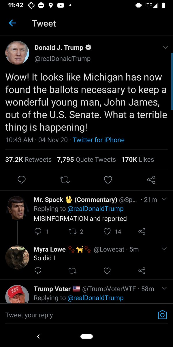 Tweet from Donald J. Trump @realDonald Trump:

Wow! It looks like Michigan has now found the ballots necessary to keep a wonderful young man, John James, out of the U.S. Senate. What a terrible thing is happening!

10:43 AM - 04 Nov 20 · Twitter for iPhone

37.2K Retweets

7,795 Quote Tweets

27

Mr. Spock V (Commentary) @Sp... 21m V

Replying to @realDonald Trump

MISINFORMATION and reported

1 172

Myra Lowe

So did I

♡ 14

@Lowecat 5m

170K Likes

go

Trump Voter @TrumpVoterWTF