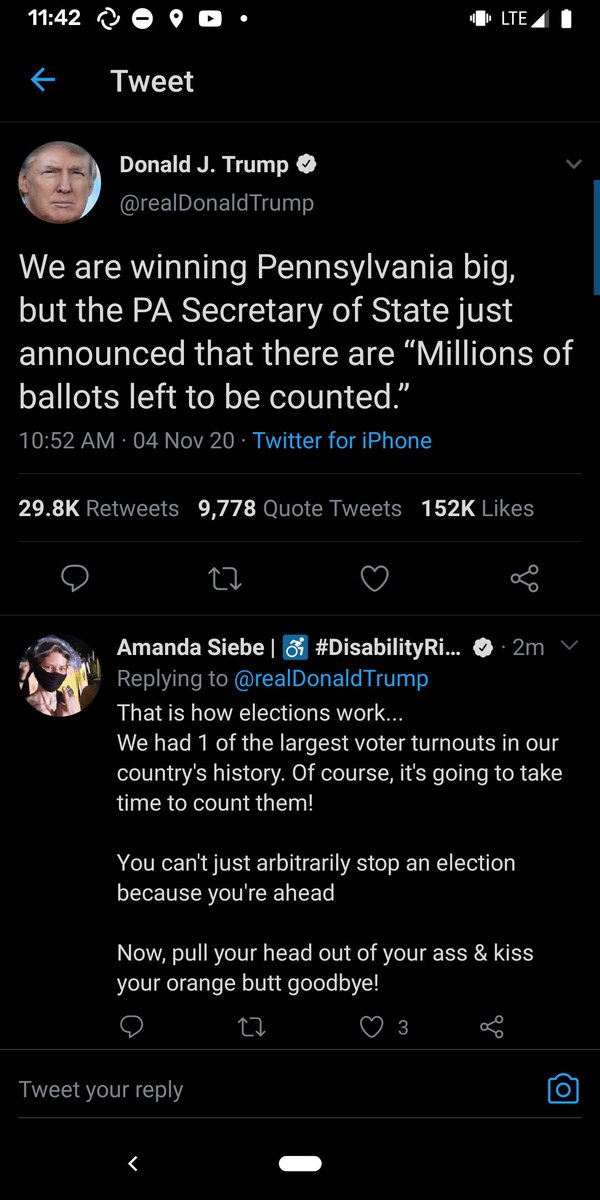 Tweet from Donald J. Trump @realDonald Trump:

We are winning Pennsylvania big, but the PA Secretary of State just announced that there are "Millions of ballots left to be counted.”

10:52 AM - 04 Nov 20 - Twitter for iPhone

29.8K Retweets

9,778 Quote Tweets

Amanda Siebe

152K Likes

Replying to @realDonaldTrump That is how elections work...

We had 1 of the largest voter turnouts in our country's history. Of course, it's going to take time to count them!

You can't just arbitrarily stop an election because you're ahead

Now, pull your head out of your...