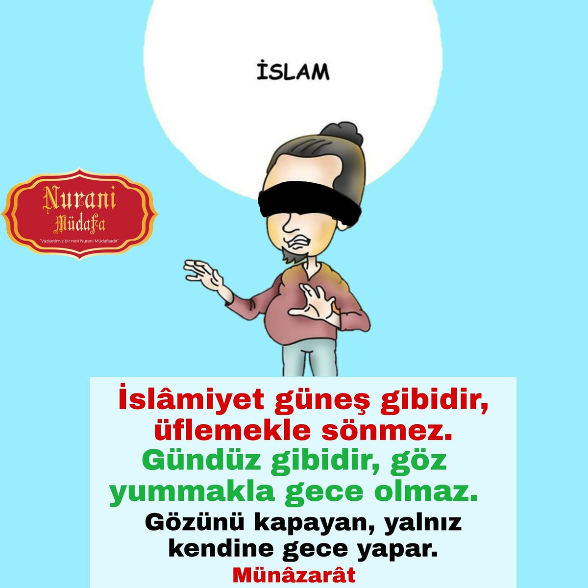 MudafaNurani's tweet photo. İslâmiyet güneş gibidir, üflemekle sönmez. Gündüz gibidir, göz yummakla gece olmaz. Gözünü kapayan, yalnız kendine gece yapar.
(Münâzarât)

#İslamiyet #Güneş #Gündüz #Gece #Göz #Görmez #İslamiyetGüneşi #Münazarat #RisaleiNur https://t.co/NXYcVQ2ITF