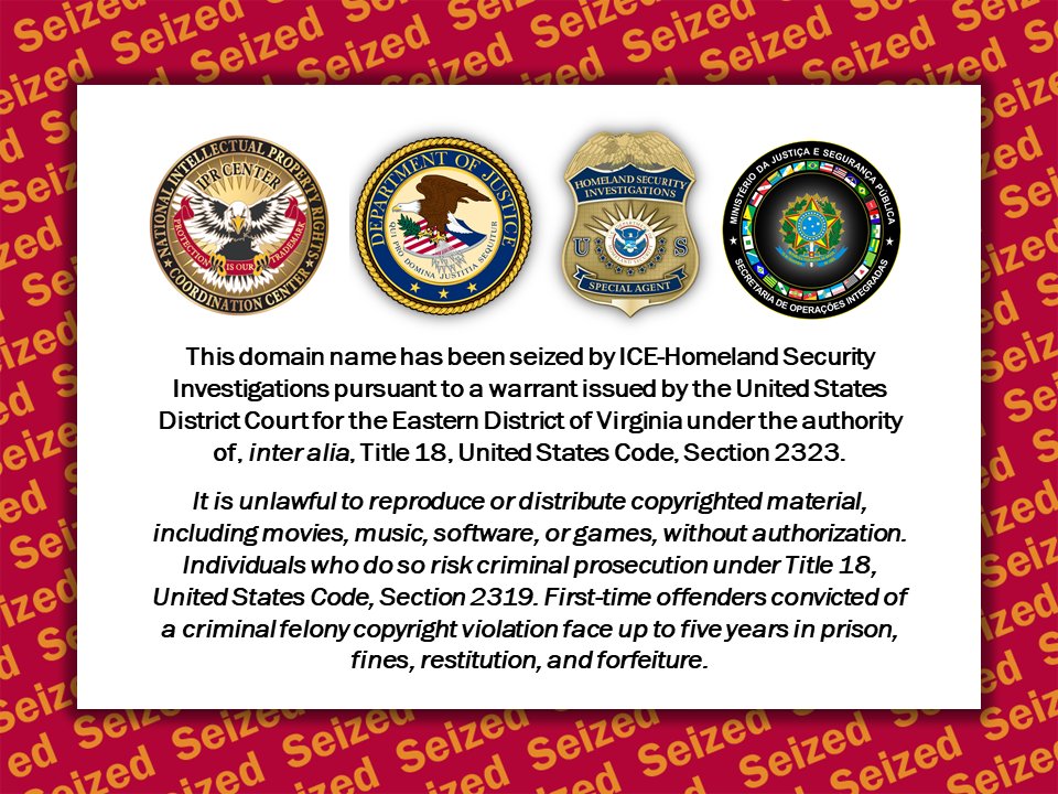 Seizure notice for website displaying seals for the Intellectual Property Rights Coordination Center, U.S. Department of Justice, Homeland Security Investigations, and the Ministerio da Justica e securanca Publica Secretaria de Operaceoes Integradas. Notice states: 
This domain name has been seized by ICE-Homeland Security Investigations pursuant to a warrant issued by the United States District Court for the Eastern District of Virginia under the authority of, inter alia, Title 18, United States Code, Section 2323.
It is unlawful to reproduce or distribute copyrighted material, including movies, music, software, or games, without authorization. Individuals who do so risk criminal prosecution under Title 18, United States Code, Section 2319. First-time offenders convicted of a criminal felony copyright violation face up to five years in prison, fines, restitution, and forfeiture.