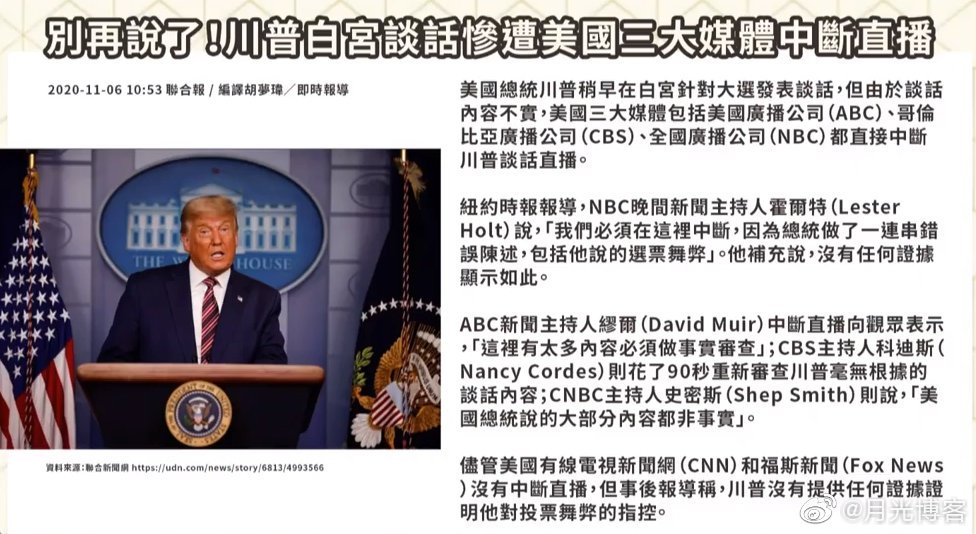 月光博客en Twitter 美国三大媒体中断特朗普直播 美国总统特朗普在白宫针对大选发表谈话 美国三大媒体包括美国广播公司 Abc 哥伦比亚广播公司 Cbs 全国广播公司 Nbc 都以内容不实为名 中断特朗普的直播 尽管cnn和fox News没有中断直播 但事后报导称