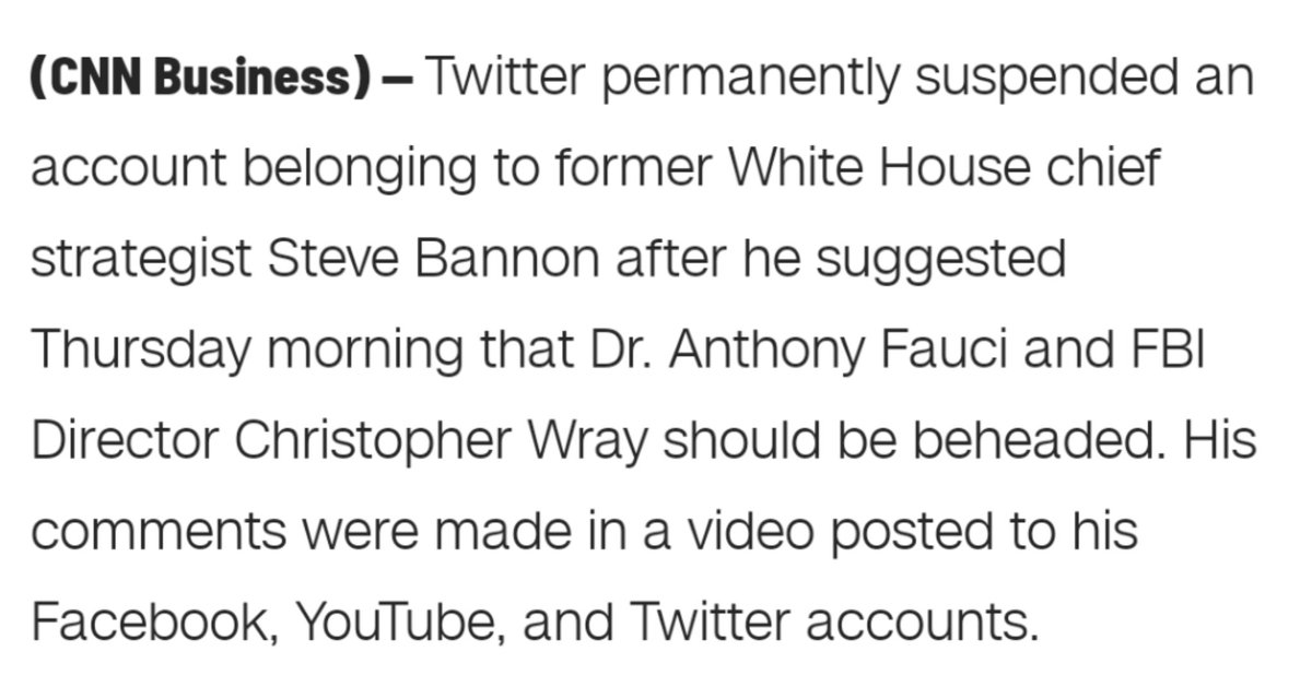 A picture of text: "(CNN Business) – Twitter permanently suspended an account belonging to former White House chief strategist Steve Bannon after he suggested Thursday morning that Dr. Anthony Fauci and FBI Director Christopher Wray should be beheaded. His comments were made in a video posted to his Facebook, YouTube, and Twitter accounts."