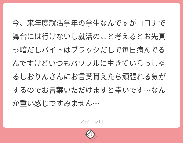 しおりん え お言葉 とりあえず私は就活70社落ちたけど元気に生きてるから 諦めなければ結構何とかなる 笑 ブラックバイトは他に乗り換えられないのかな ちなみに私は生きてるだけで丸儲け精神で生きてる マシュマロを投げ合おう T