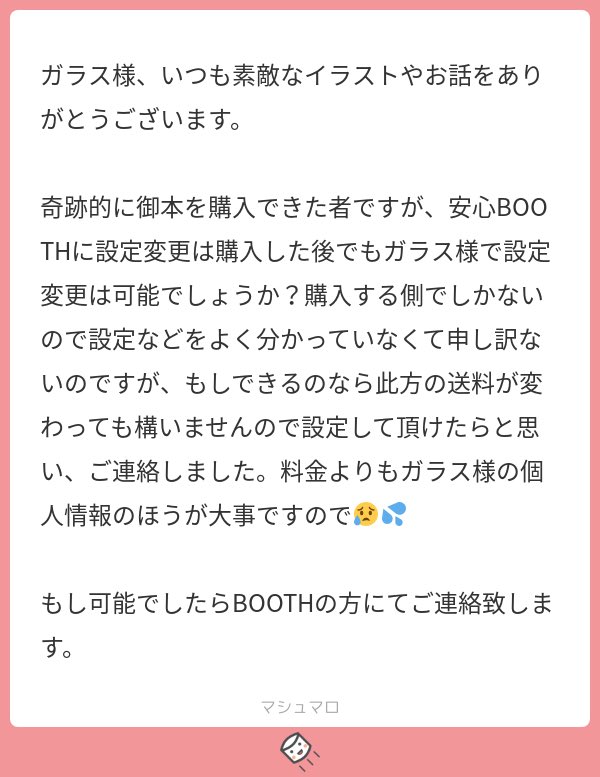 返信遅くなりすみません!
その節は心配してくださってありがとうございました?
皆様の住所は既にboothさんが見えなくしてくださってて、自分の方も書き間違いやメモ書き等全て切って破棄してますのでご安心下さい!
今回は安心boothを使わせて頂きます? 