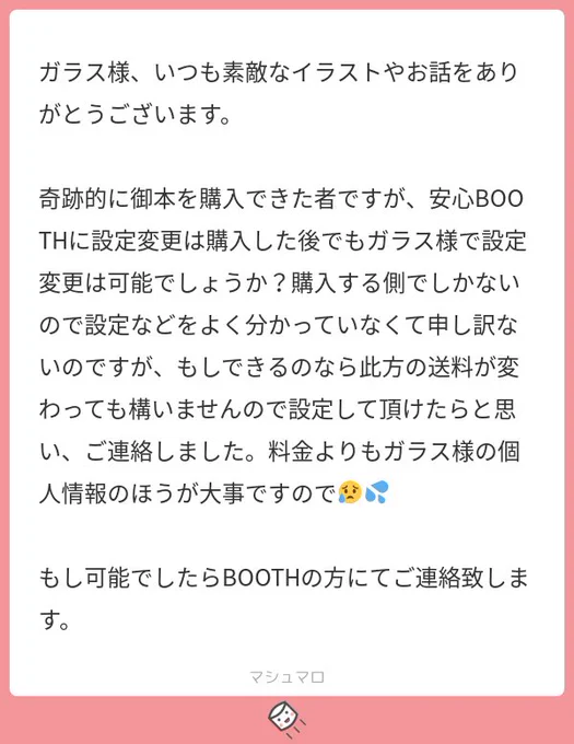 返信遅くなりすみません!その節は心配してくださってありがとうございました?皆様の住所は既にboothさんが見えなくしてくださってて、自分の方も書き間違いやメモ書き等全て切って破棄してますのでご安心下さい!今回は安心boothを使わせて頂きます? 