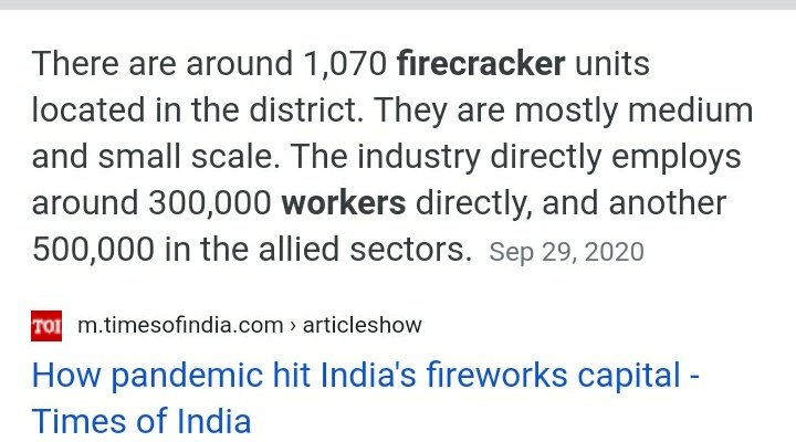 भारत मे लगभग 1100 लाइसेंसी फैक्टरी है पटाखे बनाने की ,जिनमे आधिकारिक रूप में 3 लाख से ज्यादा लोग कार्यरत है,बाकी अनाधिकृत फैक्ट्री कितनी है इसका अंदाजा आये दिन अखबारों में खबरे पढ़ने से आप स्वयं लगा सकते है ,अंदाजा है कि लगभग 6-7 लाख लोग इस उद्योग से रोजगार पाते है