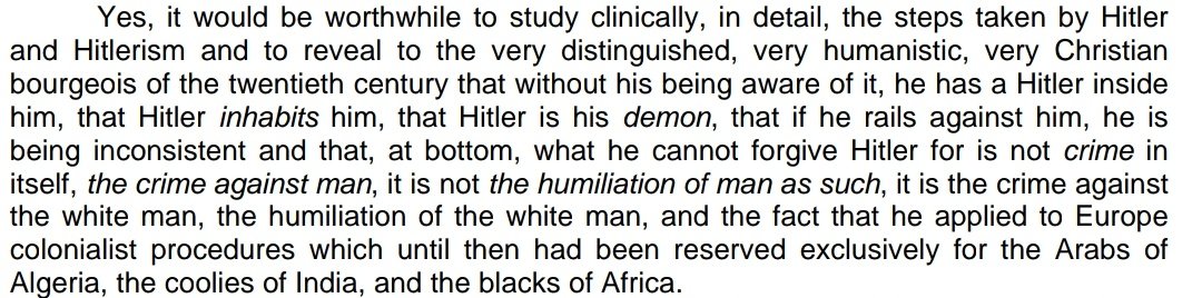 I'm thinking about this 1955 quote from Aimé Césaire."what he cannot forgive Hitler for is not crime in itself, the crime against man, it is not the humiliation of man as such, it is the crime against the white man, the humiliation of the white man (...)"