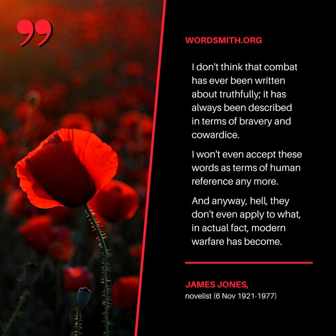 Black and red infographic with a photo of a red poppy backlit by light with more out of focus poppies in the background. Image text reads: Wordsmith.org I don't think that combat has ever been written about truthfully; it has always been described in terms of bravery and cowardice. I won't even accept these words as terms of human reference any more. And anyway, hell, they don't even apply to what, in actual fact, modern warfare has become. -James Jones, novelist (6 Nov 1921-1977)