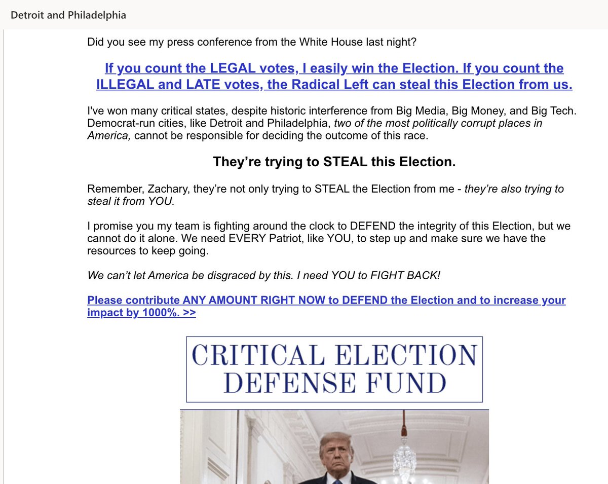 Couple Trump emails just now. "Detroit and Philadelphia, two of the most politically corrupt places in America, cannot be responsible for deciding the outcome of this race.""they’re not only trying to STEAL the Election from me - they’re also trying to steal it from YOU."