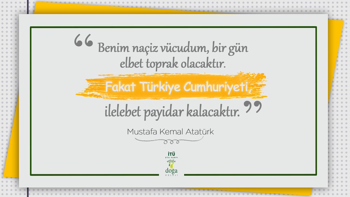 "Benim naçiz vücudum, bir gün elbet toprak olacaktır. Fakat Türkiye Cumhuriyeti, ilelebet payidar kalacaktır." Mustafa Kemal Atatürk