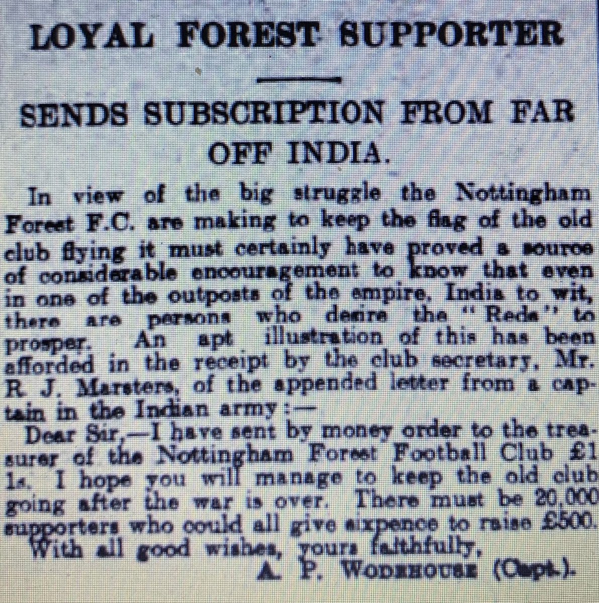 In 1915 Forest were in a perilous financial position with debts of £4,700. The future of the club was uncertain. Having heard of his club’s plight Captain Arthur Wodehouse, serving in India with the 110th Mahrattas, sent £1 1s to help ‘’keep the old club going.’’