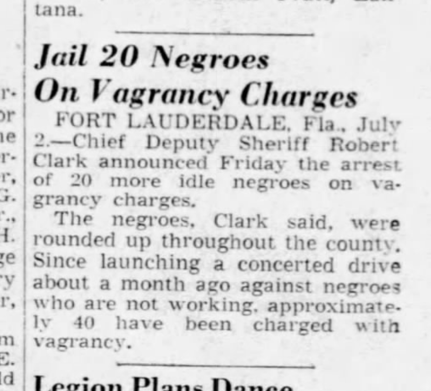 "Since launching a concerted drive about a month ago against negroes who are not working, approximately 40 have been charged with vagrancy."The sheriff "reiterated Monday that the negroes are either going 'to work or fight or get out of the county.'"(Miami Herald, 1943.)