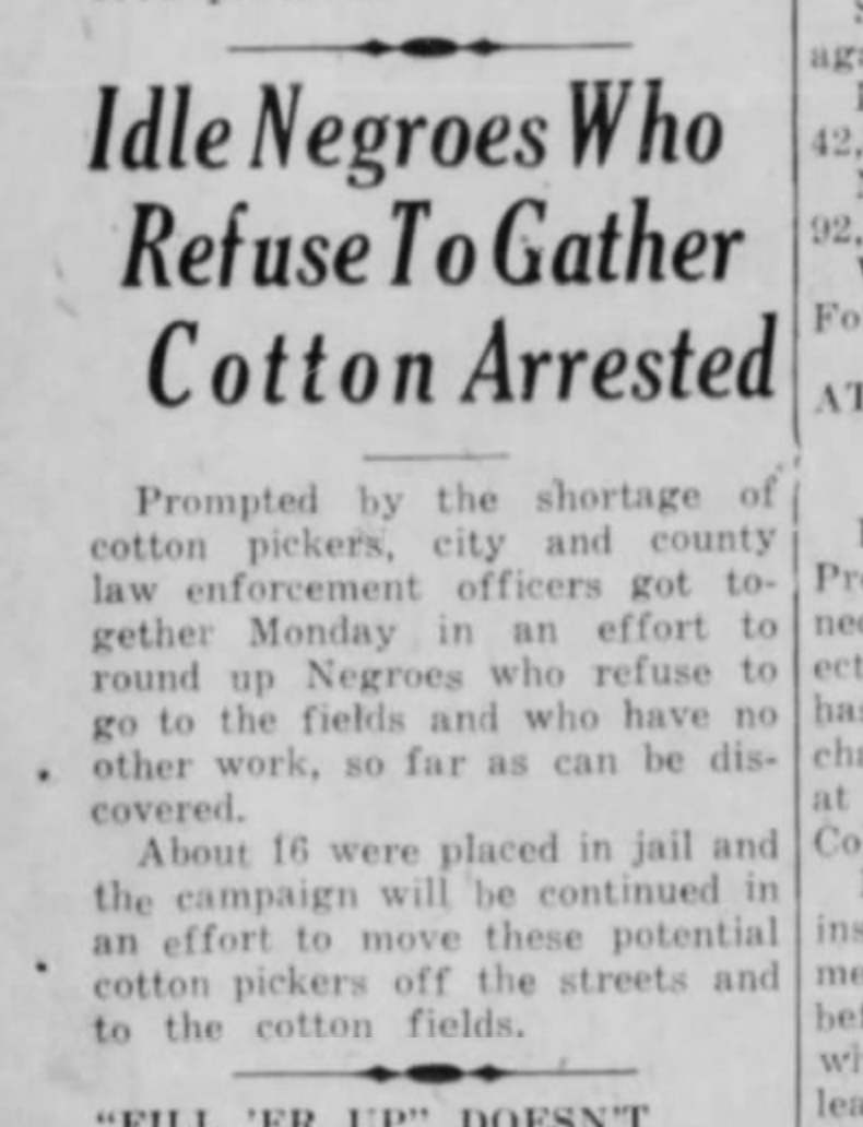 "Prompted by a shortage of cotton pickers, city and county law enforcement got together Monday in an effort to round up Negroes who refuse to go to the fields..."About 16 were placed in jail and the campaign will be continued..."(The Bryan Eagle, Texas, Sept. 11, 1945.)