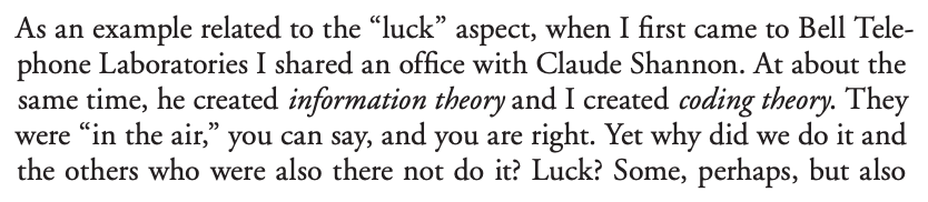First, they're well-known. My favorite example here is Hamming in "Your and Your research":He focuses on luck / being prepared, but notice also how he mentions that both information theory and coding theory were "in the air". The Zeitgeist, if you will. https://d37ugbyn3rpeym.cloudfront.net/stripe-press/TAODSAE_zine_press.pdf