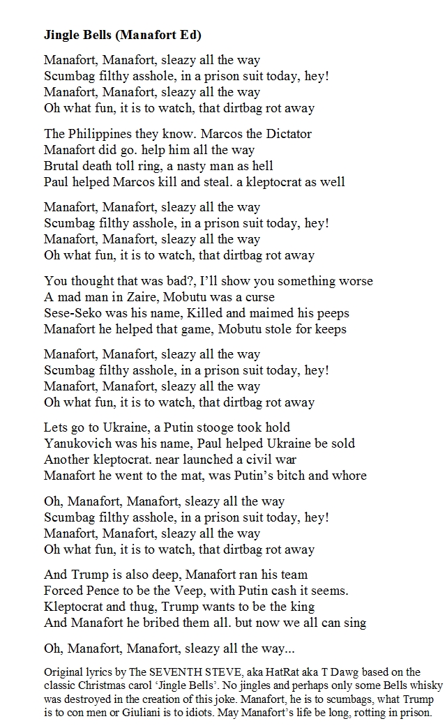 To celebrate worst American of all time, I rewrote classic xmas song Jingle Bells, Jingle BellsManafort, Manafort, sleazy all the wayScumbag filthy asshole, in a prison suit today, heyManafort Manafort, sleazy all the wayOh what fun it is to watch that dirtbag rot away