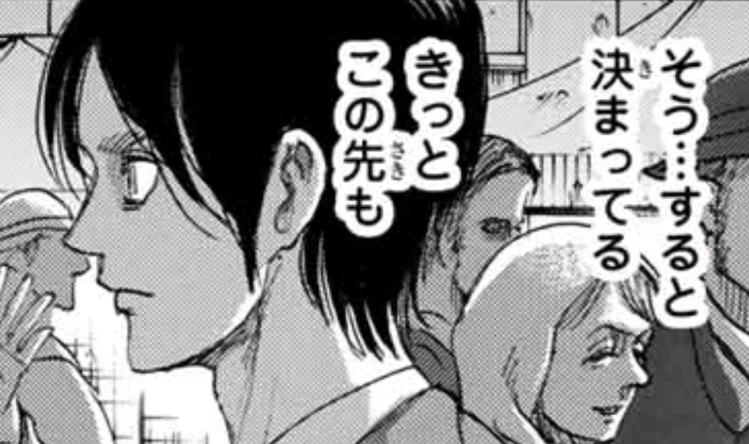 ハンセイ 言ってみれば今のエレンは 運命 という名の幻の奴隷 であり 未来を記憶 とやらを見る進撃の巨人の能力 に引きずられているに過ぎません しかし 実際には未来は不確定であり 進撃の巨人の能力で見る 未来の記憶 は 単なる可能性