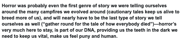 I especially like this quote from Jones' piece (attached).Horror stories are built into the very fabric of our culture. Without them, we're left with an overwhelming amount of information to process, without a narrative to make sense of.