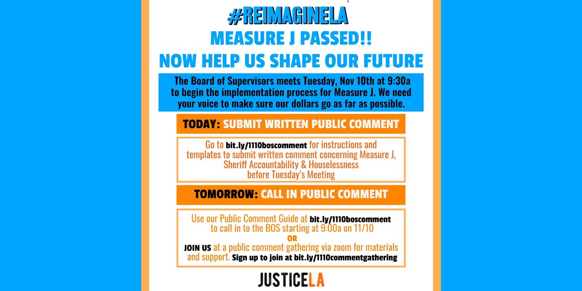 #REIMAGINELA
MEASURE J PASSED!!
NOW HELP US SHAPE OUR FUTURE
The Board of Supervisors meets Tuesday, Nov. 10th at 9:30a to begin the implementation process for Measure J. We need your voice to make sure our dollars go as far as possible.
TODAY: SUBMIT WRITTEN PUBLIC COMMENT
Go to bit.ly/1110boscomment for instructions and templates to submit written comment concerning Measure J, Sheriff Accountability & Houselessness before Tuesday's meeting
TOMORROW: CALL IN PUBLIC COMMENT
Use out Public Comment Guide at bit.ly/1110boscomment to call in to the BOS starting at 9:00a on 11/10
OR
JOIN US at a public comment gathering via zoom for materials and support. Sign up to join at bit.ly/1110boscomment