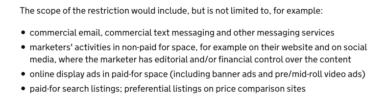 The scope of the ban is extraordinary. Let's say you make jam or pies, for example. You won't be able to advertise them on your own website, nor will you be able to promote them in an email or in a text message. Google Adwords are also banned.   https://www.gov.uk/government/consultations/total-restriction-of-online-advertising-for-products-high-in-fat-sugar-and-salt-hfss/introducing-a-total-online-advertising-restriction-for-products-high-in-fat-sugar-and-salt-hfss