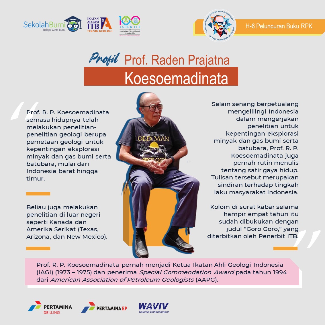 H-6 Peluncuran Buku Prof. R.P. Koesoemadinata

Profil Profesor R. P. Koesoemadinata

Semasa hidupnya, Prof. R. P. Koesoemadinata telah melakukan penelitian-penelitian geologi untuk kepentingan eksplorasi minyak dan gas bumi serta batubara! Yuk simak profilnya!