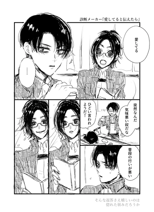 【kkrのリヴァハンの場合】
愛してると伝えたら相手は突然なんだと気味悪がった。ひどい言われようだと抗議すれば普段の行いが悪いと言い返される。それもなんだか嬉しいのは惚れた弱みだろうか。 