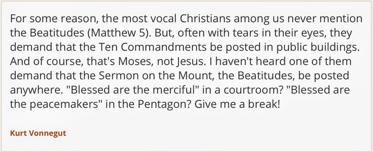 "... I haven't heard one of them demand that the Sermon on the Mount, the Beatitudes, be posted anywhere. "Blessed are the merciful" in a courtroom? "Blessed are the peacemakers" in the Pentagon? Give me a break!"    ~ Kurt Vonnegut