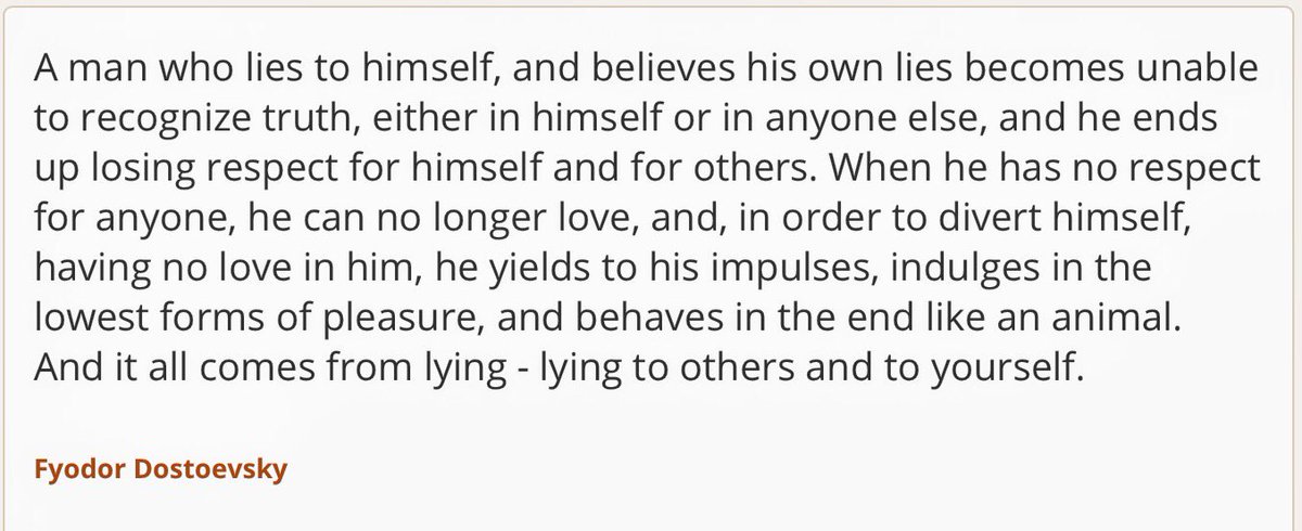 "A man who lies to himself, and believes his own lies becomes unable to recognize truth, either in himself or in anyone else, and he ends up losing respect for himself and for others. When he has no respect for anyone, he can no longer love... "     ~ Fyodor Dostoevsky