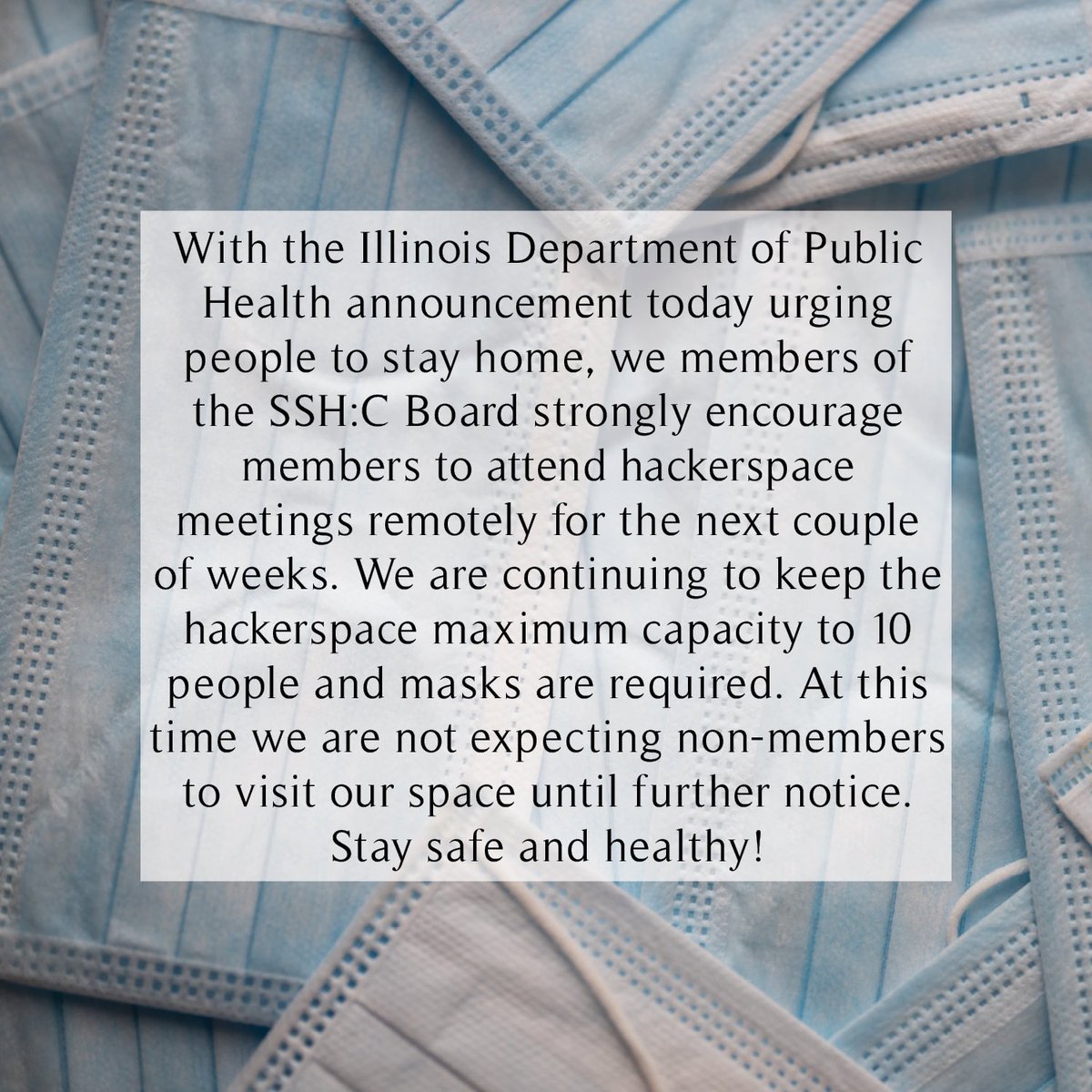 With the Illinois Department of Public Health announcement today urging people to stay home, we are strongly encouraging members to attend weekly meetings remotely for the next couple of weeks. We are keeping the hackerspace maximum capacity to 10 people and masks are required.