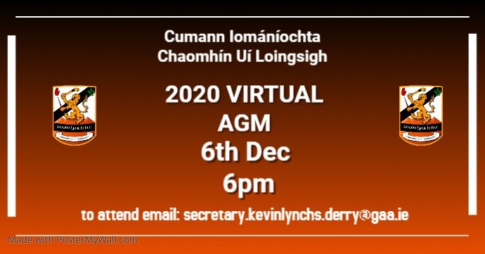 Adhering to current Covid-19 regulations It is not possible to plan for or implement our AGM in the usual manner.   This year we will hold a virtual AGM on Dec 6th 6pm.  Everyone welcome.  Please register interest by email to club secretary.  secretary.kevinlynchs.derry@gaa.ie