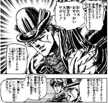 スピードワゴンは、ジョナサンの「甘さ」を「好きだ」というのね。二人がともに過ごした時間は短かったが、その友情は確かで、ジョナサンの死後、エリナや孫のジョセフを守り、自分の死後もスピードワゴン財団はジョースター家の力になり、勝利に貢献する。 