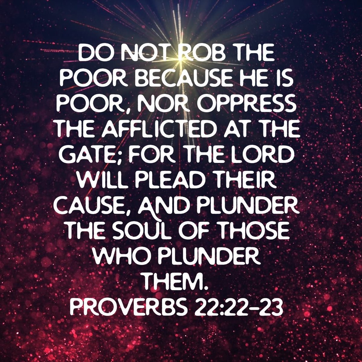 Do not rob the poor because he is poor, Nor oppress the afflicted at the gate; For the Lord will plead their cause, And plunder the soul of those who plunder them.
Proverbs 22:22-23 NKJV