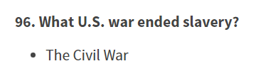 In a very  choice, the old test's "Name one problem that led to the Civil War," which had "slavery" as an answer is gone. In its place is "What U.S. war ended slavery?" There's no longer a Q on why the Civil War happened.Old                      New