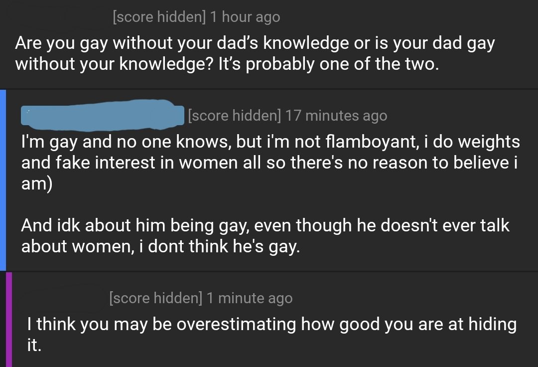 Screenshot of replies to post.
Top reply: Are you gay without your dad’s knowledge or is your dad gay without your knowledge? It’s probably one of the two.
Reply from OP: I'm gay and no one knows, but i'm not flamboyant, i do weights and fake interest in women all so there's no reason to believe i am)
And idk about him being gay, even though he doesn't ever talk about women, i dont think he's gay.
Reply to OP: I think you may be overestimating how good you are at hiding it.